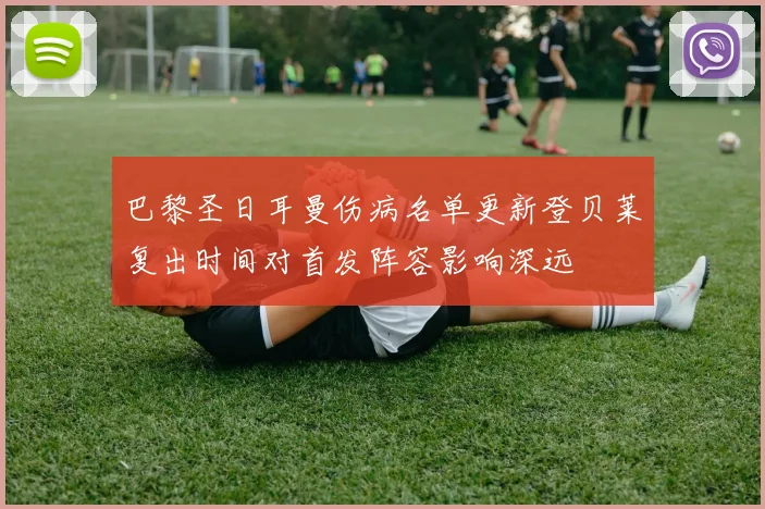 巴黎圣日耳曼伤病名单更新登贝莱复出时间对首发阵容影响深远