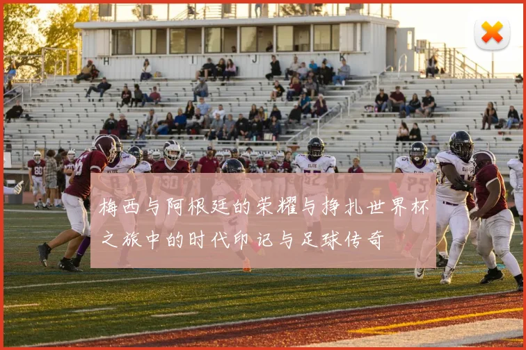 梅西与阿根廷的荣耀与挣扎世界杯之旅中的时代印记与足球传奇