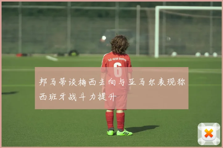 邦马蒂谈梅西去向与亚马尔表现称西班牙战斗力提升
