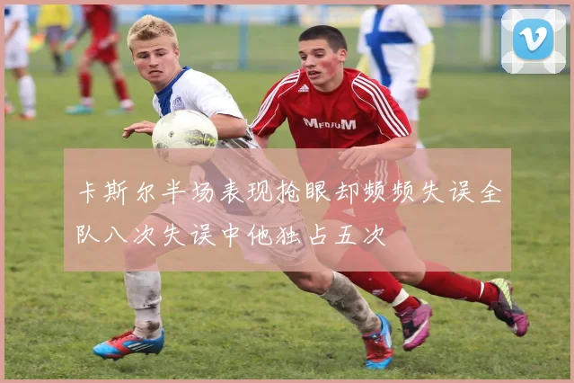 卡斯尔半场表现抢眼却频频失误全队八次失误中他独占五次
