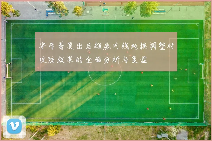 字母哥复出后雄鹿内线轮换调整对攻防效果的全面分析与复盘