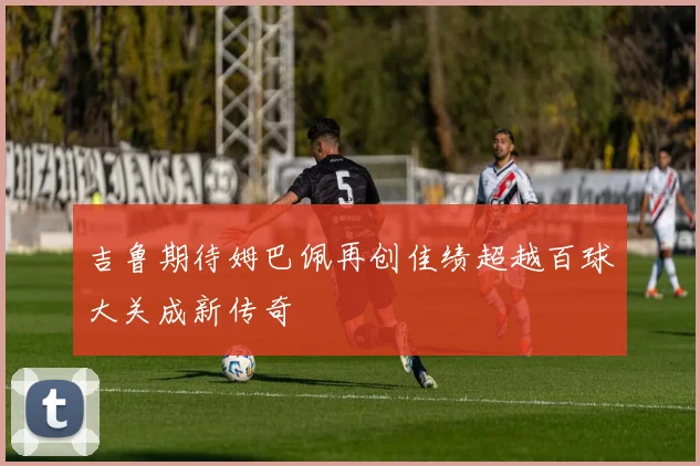 吉鲁期待姆巴佩再创佳绩超越百球大关成新传奇