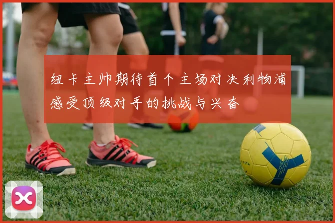 纽卡主帅期待首个主场对决利物浦感受顶级对手的挑战与兴奋