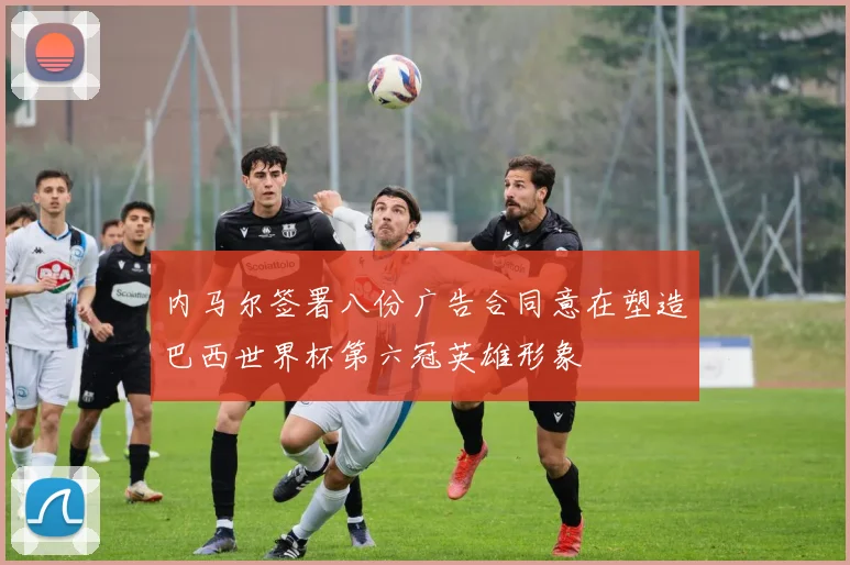 内马尔签署八份广告合同意在塑造巴西世界杯第六冠英雄形象