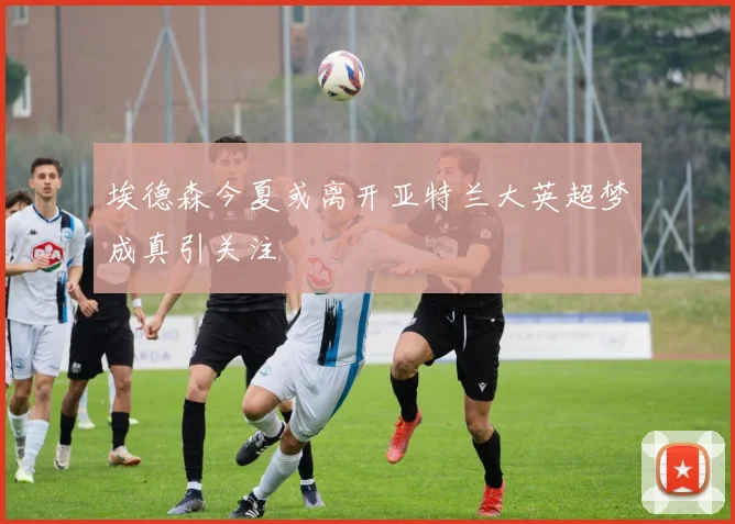 埃德森今夏或离开亚特兰大英超梦成真引关注