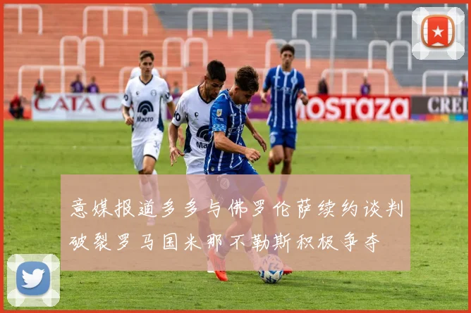 意媒报道多多与佛罗伦萨续约谈判破裂罗马国米那不勒斯积极争夺