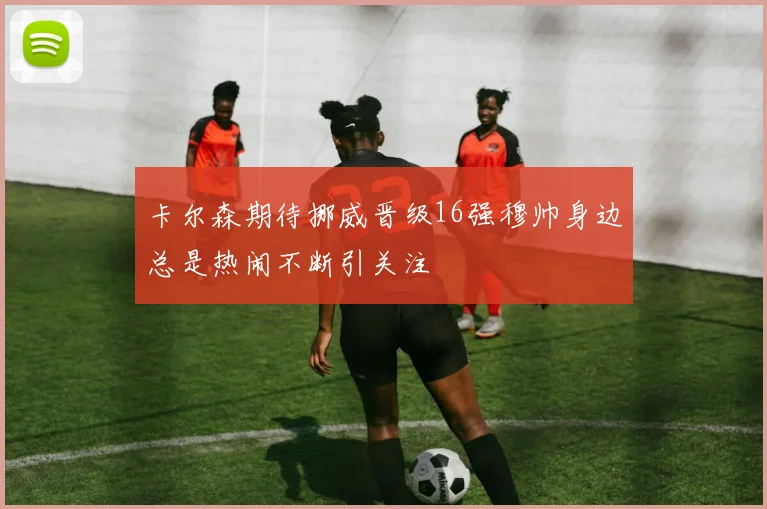 卡尔森期待挪威晋级16强穆帅身边总是热闹不断引关注