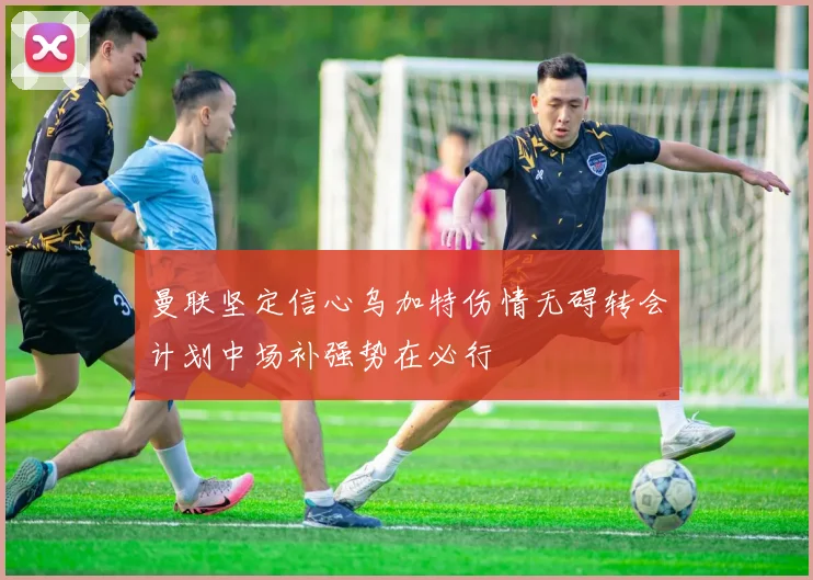 曼联坚定信心乌加特伤情无碍转会计划中场补强势在必行