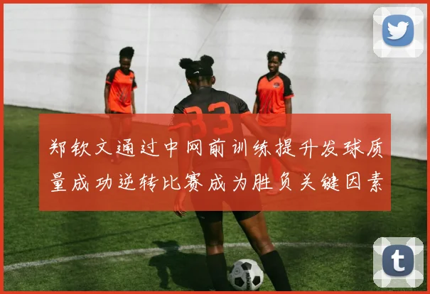 郑钦文通过中网前训练提升发球质量成功逆转比赛成为胜负关键因素