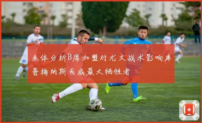 米体分析B席加盟对尤文战术影响库普梅纳斯或成最大牺牲者