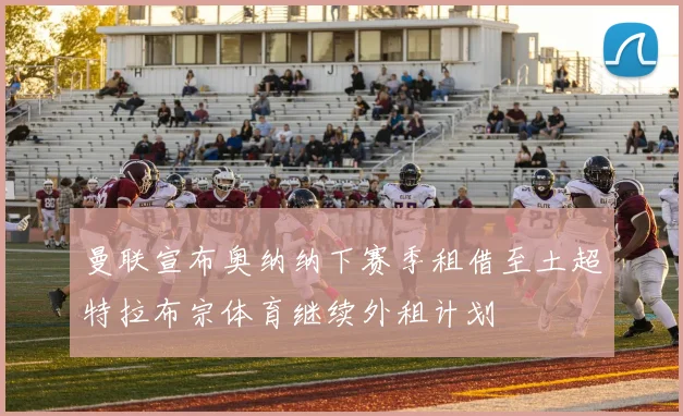 曼联宣布奥纳纳下赛季租借至土超特拉布宗体育继续外租计划