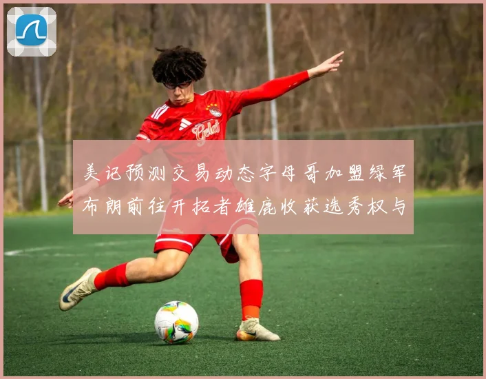 美记预测交易动态字母哥加盟绿军布朗前往开拓者雄鹿收获选秀权与年轻球员