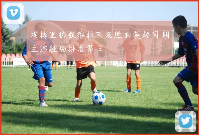 埃梅里执教维拉百场胜利英超同期主帅胜场排名第三