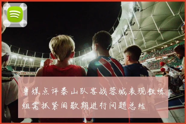 鲁媒点评泰山队客战蓉城表现教练组需抓紧间歇期进行问题总结