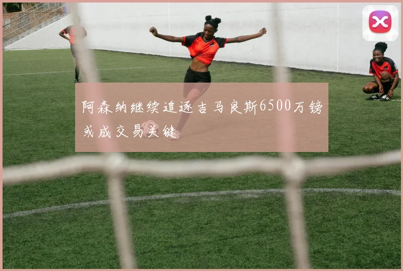 阿森纳继续追逐吉马良斯6500万镑或成交易关键