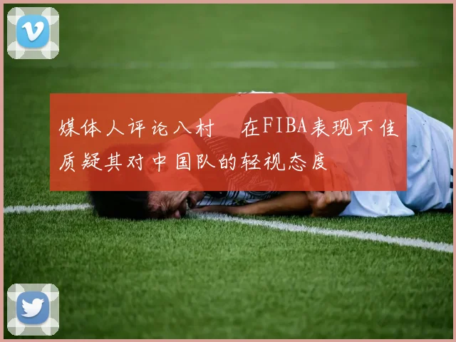 媒体人评论八村塁在FIBA表现不佳质疑其对中国队的轻视态度