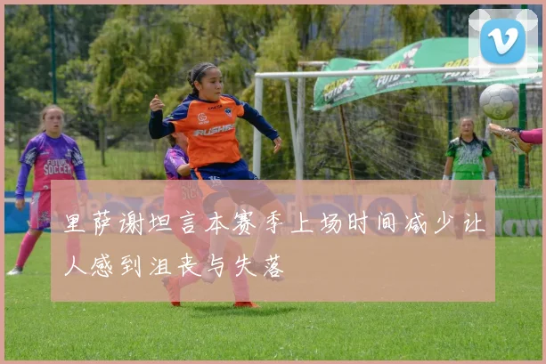 里萨谢坦言本赛季上场时间减少让人感到沮丧与失落