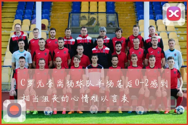 C罗无奈离场球队半场落后0-2感到相当沮丧的心情难以言表
