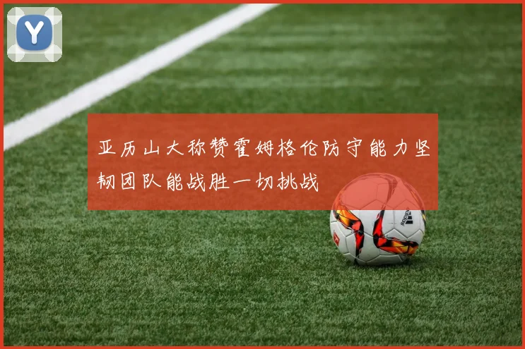 亚历山大称赞霍姆格伦防守能力坚韧团队能战胜一切挑战