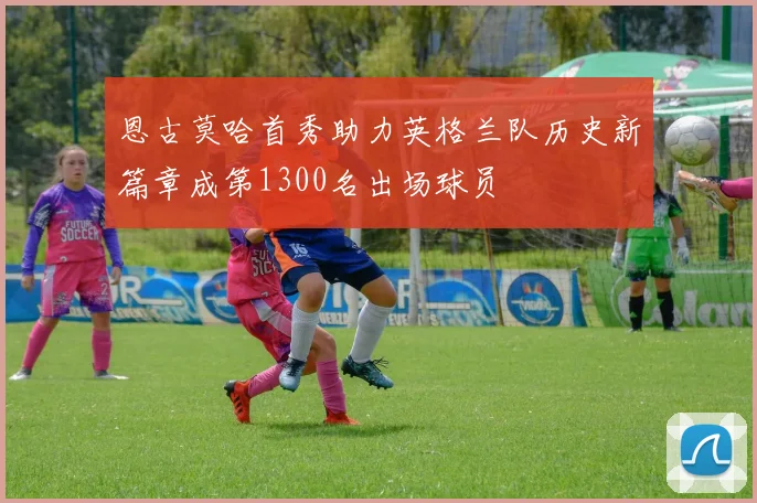 恩古莫哈首秀助力英格兰队历史新篇章成第1300名出场球员