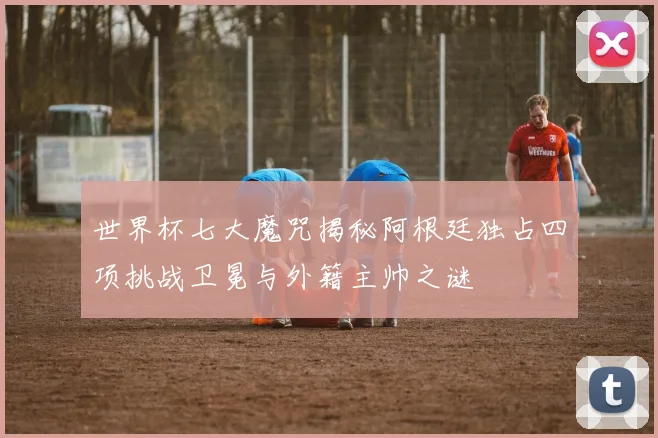 世界杯七大魔咒揭秘阿根廷独占四项挑战卫冕与外籍主帅之谜