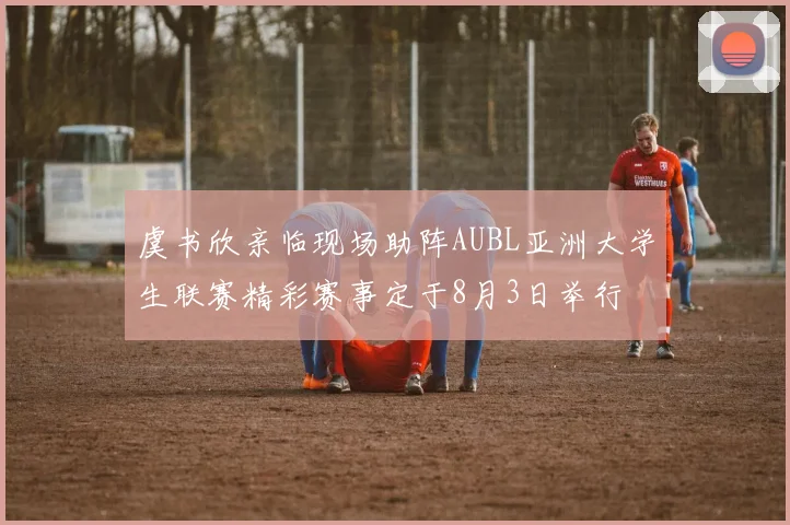 虞书欣亲临现场助阵AUBL亚洲大学生联赛精彩赛事定于8月3日举行