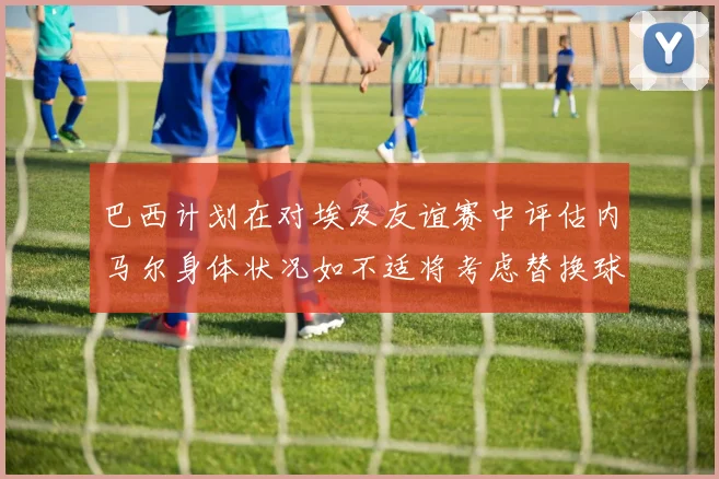 巴西计划在对埃及友谊赛中评估内马尔身体状况如不适将考虑替换球员