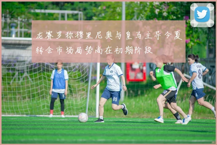 龙赛罗称穆里尼奥与皇马主导今夏转会市场局势尚在初期阶段