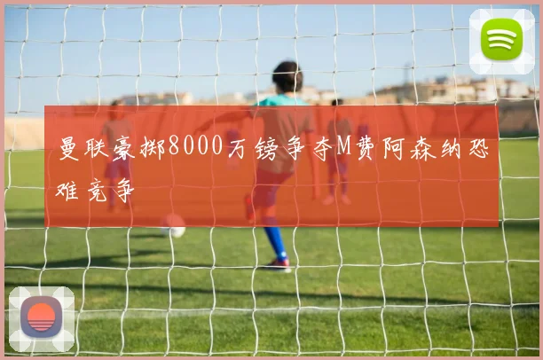 曼联豪掷8000万镑争夺M费阿森纳恐难竞争