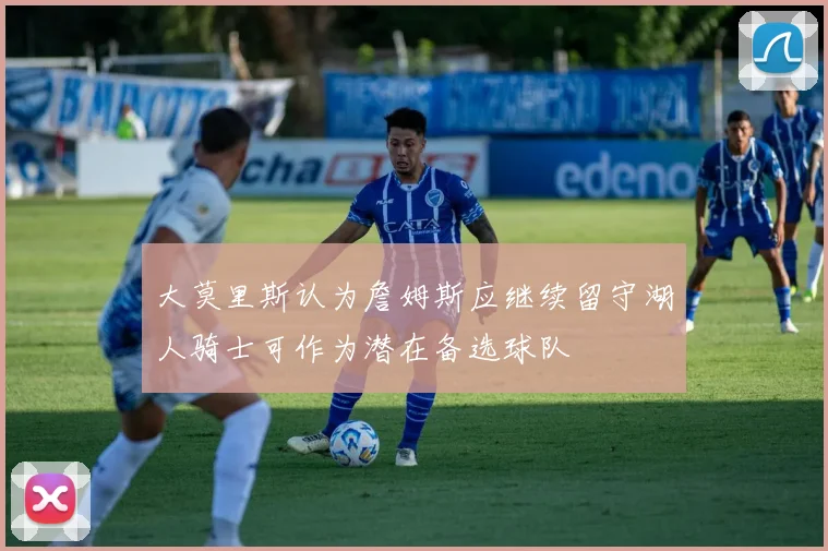大莫里斯认为詹姆斯应继续留守湖人骑士可作为潜在备选球队