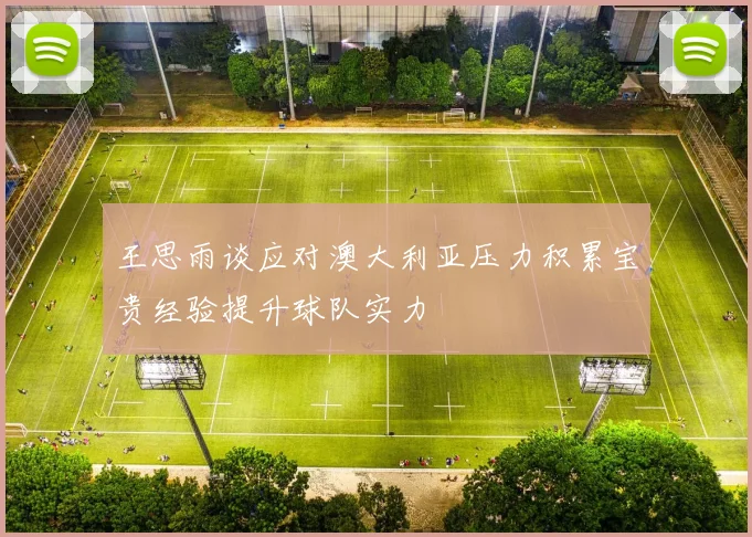 王思雨谈应对澳大利亚压力积累宝贵经验提升球队实力