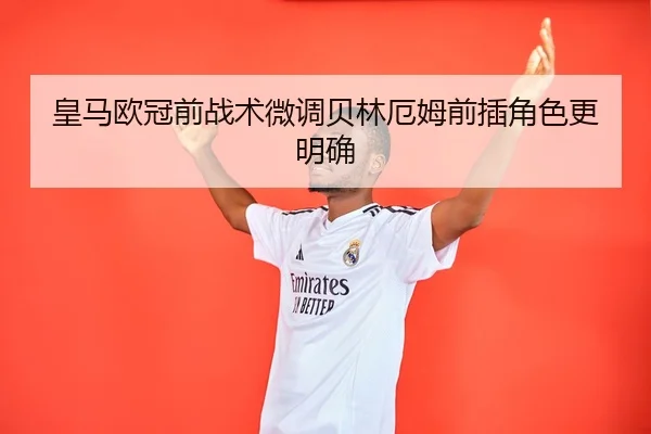 皇马欧冠前战术微调贝林厄姆前插角色更明确